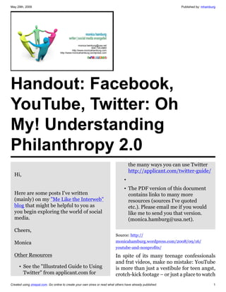 May 29th, 2009                                                                                              Published by: mhamburg




Handout: Facebook,
YouTube, Twitter: Oh
My! Understanding
Philanthropy 2.0
                                                                                     the many ways you can use Twitter
                                                                                     http://applicant.com/twitter-guide/
  Hi,
                                                                                 •
                                                                                 • The PDF version of this document
  Here are some posts I've written                                                 contains links to many more
  (mainly) on my "Me Like the Interweb"                                            resources (sources I've quoted
  blog that might be helpful to you as                                             etc.). Please email me if you would
  you begin exploring the world of social                                          like me to send you that version.
  media.                                                                           (monica.hamburg@usa.net).

  Cheers,
                                                                           Source: http://
  Monica                                                                   monicahamburg.wordpress.com/2008/09/16/
                                                                           youtube-and-nonprofits/
  Other Resources                                                          In spite of its many teenage confessionals
                                                                           and frat videos, make no mistake: YouTube
      • See the "Illustrated Guide to Using                                is more than just a vestibule for teen angst,
        Twitter" from applicant.com for                                    crotch-kick footage – or just a place to watch
Created using zinepal.com. Go online to create your own zines or read what others have already published.                       1
 
