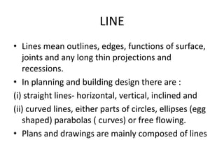 LINE
• Lines mean outlines, edges, functions of surface,
joints and any long thin projections and
recessions.
• In planning and building design there are :
(i) straight lines- horizontal, vertical, inclined and
(ii) curved lines, either parts of circles, ellipses (egg
shaped) parabolas ( curves) or free flowing.
• Plans and drawings are mainly composed of lines
 