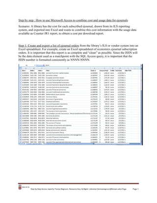 Step by step : How to use Microsoft Access to combine cost and usage data for ejournals
Scenario: A library has the cost for each subscribed ejournal, drawn from its ILS reporting
system, and exported into Excel and wants to combine this cost information with the usage data
available as Counter JR1 report, to obtain a cost per download report.

Step 1: Create and export a list of ejournal orders from the library’s ILS or vendor system into an
Excel spreadsheet. For example, create an Excel spreadsheet of economics ejournal subscription
orders. It is important that this report is as complete and “clean” as possible. Since the ISSN will
be the data element used as a matchpoint with the SQL Access query, it is important that the
ISSN number is formatted consistently as NNNN-NNNN.

Step by Step Access reports/ Teresa Negrucci, Resource Acq. & Mgmt. Librarian (teresanegrucci@brown.edu) Page

Page 1

 