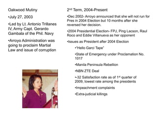 Oakwood Mutiny                  2nd Term, 2004-Present
•July 27, 2003                  •Dec 2002- Arroyo announced that she will not run for
                                Pres in 2004 Election but 10 months after she
•Led by Lt. Antonio Trillanes   reversed her decision.
IV, Army Capt. Gerardo
                                •2004 Presidential Election- FPJ, Ping Lacson, Raul
Gambala of the Phil. Navy       Roco and Eddie Villanueva as her opponent
•Arroyo Administration was      •Issues as President after 2004 Election
going to proclaim Martial
                                     •―Hello Garci Tape‖
Law and issue of corruption
                                     •State of Emergency under Proclamation No.
                                     1017
                                     •Manila Peninsula Rebellion
                                     •NBN ZTE Deal
                                     •-32 Satisfaction rate as of 1st quarter of
                                     2009, lowest rate among the presidents
                                     •Impeachment complaints
                                     •Extra-judicial killings
 