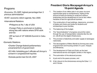 President Gloria Macapagal-Arroyo's
Programs                                                            10-point Agenda
•Economy- 5% GDP, highest percentage than 3             1.   The creation of six million jobs in six years via more
                                                             opportunities given to entrepreneurs, tripling of the
previous administartion                                      amount of loans for lending to small and medium
•EVAT- economic reform agenda, Nov 2005                      enterprises and the development of one to two million
                                                             hectares of land for agricultural business.
•International Relations                                2.   The construction of new buildings, classrooms, provision
      •Philippine as No.1 ally of USA                        of desks and chairs and books for students and
                                                             scholarships to poor families,
      •Foreign Policy is anchored on building           3.   The balancing of the budget,
      strong ties with nations where OFW work
      and live                                          4.   The "decentralization" of progress around the nation
                                                             through the use of transportation networks like the roll-
      •RP as host of 12th ASEAN Summit in Cebu               on, roll-off and the digital infrastructure,
      City                                              5.   The provision of electricity and water supply to barangays
                                                             nationwide,
•Domestic Relations
                                                        6.   The decongestion of Metro Manila by forming new cores
     •Charter Change-federal parliamentary-                  of government and housing centers in Luzon, Visayas
     unicameral form of government                           and Mindanao,
                                                        7.   The development of Clark and Subic as the best
     •EO 464- forbidding gov’t officials w/0 Arroyo’s
                                                             international service and logistic centers in the region,
     consent in congressional inquiries
                                                        8.   The automation of the electoral process
     •Estrada pardon last Oct 25, 2007
                                                        9.   A just end to the peace process, and
                                                        10. A fair closure to the divisiveness among the Edsa 1, 2
                                                            and 3 forces.
 
