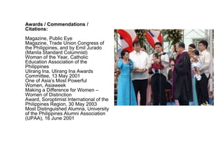 Awards / Commendations /
Citations:
Magazine, Public Eye
Magazine, Trade Union Congress of
the Philippines, and by Emil Jurado
(Manila Standard Columnist)
Woman of the Year, Catholic
Education Association of the
Philippines
Ulirang Ina, Ulirang Ina Awards
Committee, 13 May 2001
One of Asia’s Most Powerful
Women, Asiaweek
Making a Difference for Women –
Women of Distinction
Award, Soroptimist International of the
Philippines Region, 30 May 2003
Most Distinguished Alumna, University
of the Philippines Alumni Association
(UPAA), 16 June 2001
 