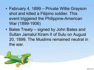 • February 4, 1899 – Private Willie Grayson
  shot and killed a Filipino soldier. This
  event triggered the Philippine-American
  War (1899-1906)
• Bates Treaty – signed by John Bates and
  Sultan Jamalul Kiram II of Sulu on August
  20, 1899. The Muslims remained neutral in
  the war.
 
