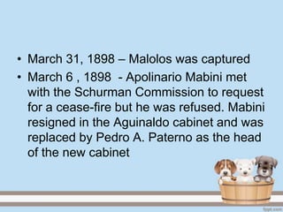 • March 31, 1898 – Malolos was captured
• March 6 , 1898 - Apolinario Mabini met
  with the Schurman Commission to request
  for a cease-fire but he was refused. Mabini
  resigned in the Aguinaldo cabinet and was
  replaced by Pedro A. Paterno as the head
  of the new cabinet
 