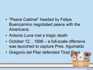 • ―Peace Cabinet‖ headed by Felipe
  Buencamino negotiated peace with the
  Americans.
• Antonio Luna met a tragic death
• October 12, , 1898 – a full-scale offensive
  was launched to capture Pres. Aguinaldo
• Gregorio del Pilar defended Tirad Pass
 