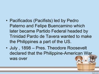 • Pacificados (Pacifists) led by Pedro
  Paterno and Felipe Buencamino which
  later became Partido Federal headed by
  Trinidad Pardo de Tavera wanted to make
  the Philippines a part of the US.
• July , 1898 – Pres. Theodore Roosevelt
  declared that the Philippine-American War
  was over
 