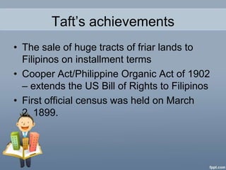 Taft’s achievements
• The sale of huge tracts of friar lands to
  Filipinos on installment terms
• Cooper Act/Philippine Organic Act of 1902
  – extends the US Bill of Rights to Filipinos
• First official census was held on March
  2, 1899.
 