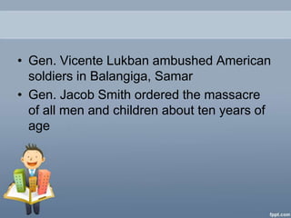 • Gen. Vicente Lukban ambushed American
  soldiers in Balangiga, Samar
• Gen. Jacob Smith ordered the massacre
  of all men and children about ten years of
  age
 