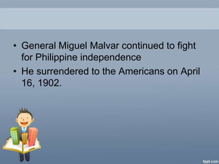 • General Miguel Malvar continued to fight
  for Philippine independence
• He surrendered to the Americans on April
  16, 1902.
 