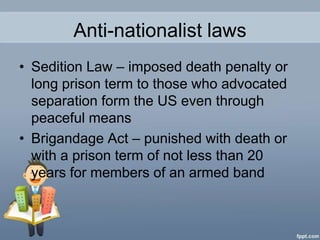 Anti-nationalist laws
• Sedition Law – imposed death penalty or
  long prison term to those who advocated
  separation form the US even through
  peaceful means
• Brigandage Act – punished with death or
  with a prison term of not less than 20
  years for members of an armed band
 