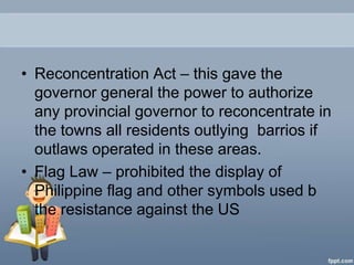 • Reconcentration Act – this gave the
  governor general the power to authorize
  any provincial governor to reconcentrate in
  the towns all residents outlying barrios if
  outlaws operated in these areas.
• Flag Law – prohibited the display of
  Philippine flag and other symbols used b
  the resistance against the US
 