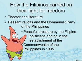 How the Filipinos carried on
     their fight for freedom
• Theater and literature
• Peasant revolts and the Communist Party
          of the Philippines
          • Peaceful pressure by the Filipino
                politicians ending in the
                establishment of the
            Commonwealth of the
            Philippines in 1935.
 