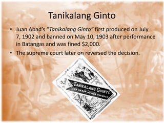 Tanikalang Ginto
• Juan Abad’s “Tanikalang Ginto” first produced on July
  7, 1902 and banned on May 10, 1903 after performance
  in Batangas and was fined $2,000.
• The supreme court later on reversed the decision.
 