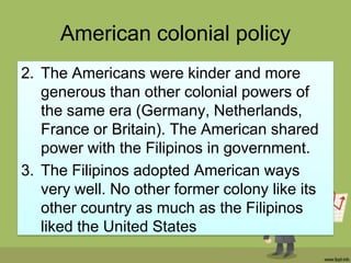 American colonial policy
2. The Americans were kinder and more
   generous than other colonial powers of
   the same era (Germany, Netherlands,
   France or Britain). The American shared
   power with the Filipinos in government.
3. The Filipinos adopted American ways
   very well. No other former colony like its
   other country as much as the Filipinos
   liked the United States
 