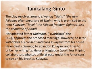 Tanikalang Ginto
The play revolves around Liwanag (“light,” “the new
Pilipinas after departure of Spain), who is promised to the
hero Kulayaw (“loyal,” the Filipino freedom fighters, also
the penname of Abad).
Her adopted father Maimbot, (“avaricious” the
U.S.), approves the proposed marriage. However, he later
withdraws his consent and bans Kulayaw from his house.
He entreats Liwanag to abandon Kulayaw and tries to
bribe her with gifts. He uses Nagtapon (worthless Filipino
collaborators who see a life at ease under the Americans)
to spy on his brother, Kulayaw.
 