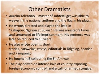 Other Dramatists
• Aurelio Tolentino – master of subterfuge; was able to
  weave in the national anthem and the flag in his plays.
• He wrote, directed and played the lead in
  “Kahapon, Ngayon at Bukas.” He was arrested 9 times
  and sentenced to life imprisonment. His sentence was
  later on reduced to 15 years.
• He also wrote poems, short
  stories, sarswelas, essays, editorials in Talgalog, Spanish
  and Pampango
• He fought in Bicol during the Fil-Am war
• The play delved on intense love of country exposing
  foreign economic control, and a call for armed struggle.
 