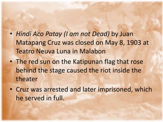 • Hindi Aco Patay (I am not Dead) by Juan
  Matapang Cruz was closed on May 8, 1903 at
  Teatro Neuva Luna in Malabon
• The red sun on the Katipunan flag that rose
  behind the stage caused the riot inside the
  theater
• Cruz was arrested and later imprisoned, which
  he served in full.
 