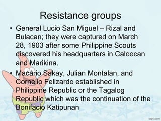 Resistance groups
• General Lucio San Miguel – Rizal and
  Bulacan; they were captured on March
  28, 1903 after some Philippine Scouts
  discovered his headquarters in Caloocan
  and Marikina.
• Macario Sakay, Julian Montalan, and
  Cornelio Felizardo established in
  Philippine Republic or the Tagalog
  Republic which was the continuation of the
  Bonifacio Katipunan
 