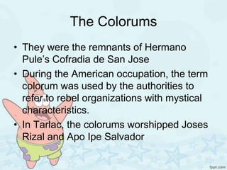 The Colorums
• They were the remnants of Hermano
  Pule’s Cofradia de San Jose
• During the American occupation, the term
  colorum was used by the authorities to
  refer to rebel organizations with mystical
  characteristics.
• In Tarlac, the colorums worshipped Joses
  Rizal and Apo Ipe Salvador
 