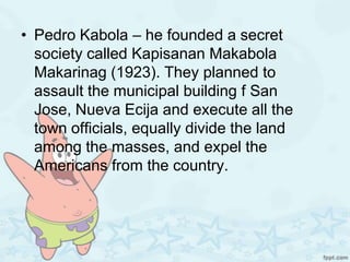 • Pedro Kabola – he founded a secret
  society called Kapisanan Makabola
  Makarinag (1923). They planned to
  assault the municipal building f San
  Jose, Nueva Ecija and execute all the
  town officials, equally divide the land
  among the masses, and expel the
  Americans from the country.
 