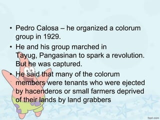• Pedro Calosa – he organized a colorum
  group in 1929.
• He and his group marched in
  Tayug, Pangasinan to spark a revolution.
  But he was captured.
• He said that many of the colorum
  members were tenants who were ejected
  by hacenderos or small farmers deprived
  of their lands by land grabbers
 