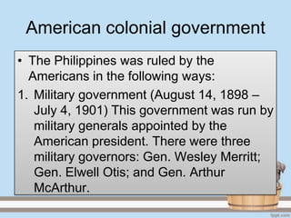 American colonial government
• The Philippines was ruled by the
  Americans in the following ways:
1. Military government (August 14, 1898 –
   July 4, 1901) This government was run by
   military generals appointed by the
   American president. There were three
   military governors: Gen. Wesley Merritt;
   Gen. Elwell Otis; and Gen. Arthur
   McArthur.
 