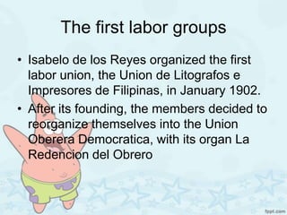 The first labor groups
• Isabelo de los Reyes organized the first
  labor union, the Union de Litografos e
  Impresores de Filipinas, in January 1902.
• After its founding, the members decided to
  reorganize themselves into the Union
  Oberera Democratica, with its organ La
  Redencion del Obrero
 