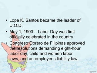 • Lope K. Santos became the leader of
  U.O.D.
• May 1, 1903 – Labor Day was first
  officially celebrated in the country
• Congreso Obrero de Filipinas approved
  the resolutions demanding eight-hour
  labor day, child and women labor
  laws, and an employer’s liability law.
 