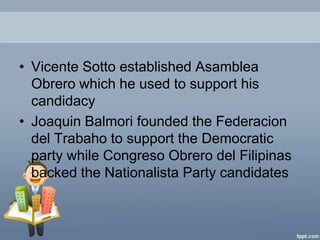 • Vicente Sotto established Asamblea
  Obrero which he used to support his
  candidacy
• Joaquin Balmori founded the Federacion
  del Trabaho to support the Democratic
  party while Congreso Obrero del Filipinas
  backed the Nationalista Party candidates
 