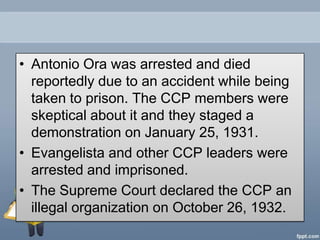 • Antonio Ora was arrested and died
  reportedly due to an accident while being
  taken to prison. The CCP members were
  skeptical about it and they staged a
  demonstration on January 25, 1931.
• Evangelista and other CCP leaders were
  arrested and imprisoned.
• The Supreme Court declared the CCP an
  illegal organization on October 26, 1932.
 