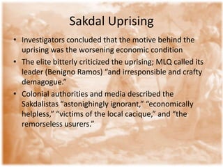 Sakdal Uprising
• Investigators concluded that the motive behind the
  uprising was the worsening economic condition
• The elite bitterly criticized the uprising; MLQ called its
  leader (Benigno Ramos) “and irresponsible and crafty
  demagogue.”
• Colonial authorities and media described the
  Sakdalistas “astonighingly ignorant,” “economically
  helpless,” “victims of the local cacique,” and “the
  remorseless usurers.”
 