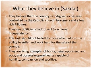 What they believe in (Sakdal)
• They believe that the country’s God-given riches was
  controlled by the Catholic church, foreigners and a few
  rich Filipinos.
• They see politicians’ lack of will to achieve
  independence
• This task should not be left to those who had lost the
  ability to suffer and work hard for the sake of the
  country.
• They are living examples of honor, being oppressed and
  poor, and possessing pure hearts capable of
  humility, compassion and sacrifice.
 