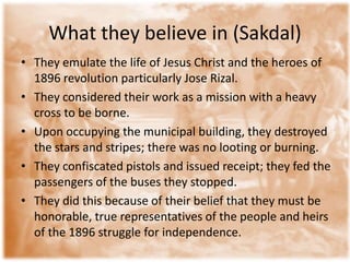 What they believe in (Sakdal)
• They emulate the life of Jesus Christ and the heroes of
  1896 revolution particularly Jose Rizal.
• They considered their work as a mission with a heavy
  cross to be borne.
• Upon occupying the municipal building, they destroyed
  the stars and stripes; there was no looting or burning.
• They confiscated pistols and issued receipt; they fed the
  passengers of the buses they stopped.
• They did this because of their belief that they must be
  honorable, true representatives of the people and heirs
  of the 1896 struggle for independence.
 