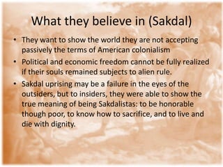 What they believe in (Sakdal)
• They want to show the world they are not accepting
  passively the terms of American colonialism
• Political and economic freedom cannot be fully realized
  if their souls remained subjects to alien rule.
• Sakdal uprising may be a failure in the eyes of the
  outsiders, but to insiders, they were able to show the
  true meaning of being Sakdalistas: to be honorable
  though poor, to know how to sacrifice, and to live and
  die with dignity.
 
