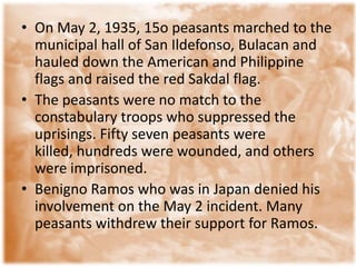 • On May 2, 1935, 15o peasants marched to the
  municipal hall of San Ildefonso, Bulacan and
  hauled down the American and Philippine
  flags and raised the red Sakdal flag.
• The peasants were no match to the
  constabulary troops who suppressed the
  uprisings. Fifty seven peasants were
  killed, hundreds were wounded, and others
  were imprisoned.
• Benigno Ramos who was in Japan denied his
  involvement on the May 2 incident. Many
  peasants withdrew their support for Ramos.
 