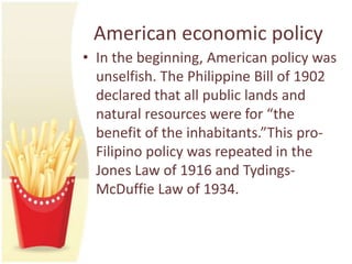 American economic policy
• In the beginning, American policy was
  unselfish. The Philippine Bill of 1902
  declared that all public lands and
  natural resources were for “the
  benefit of the inhabitants.”This pro-
  Filipino policy was repeated in the
  Jones Law of 1916 and Tydings-
  McDuffie Law of 1934.
 