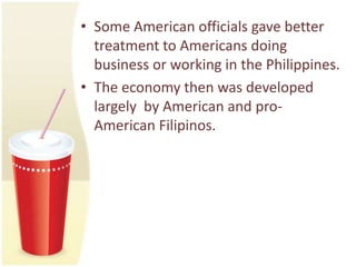• Some American officials gave better
  treatment to Americans doing
  business or working in the Philippines.
• The economy then was developed
  largely by American and pro-
  American Filipinos.
 