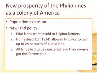 New prosperity of the Philippines
as a colony of America
• Population explosion
• New land policy
  1. Friar lands were resold to Filipino farmers
  2. Homestead Act (1924) allowed Filipinos to own
     up to 24 hectares of public land
  3. All lands had to be registered, and their owners
     got the Torrens title.
 