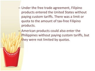 – Under the free trade agreement, Filipino
  products entered the United States without
  paying custom tariffs. There was a limit or
  quota to the amount of tax-free Filipino
  products.
– American products could also enter the
  Philippines without paying custom tariffs, but
  they were not limited by quotas.
 