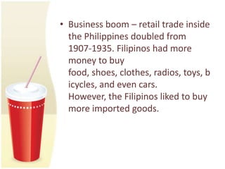 • Business boom – retail trade inside
  the Philippines doubled from
  1907-1935. Filipinos had more
  money to buy
  food, shoes, clothes, radios, toys, b
  icycles, and even cars.
  However, the Filipinos liked to buy
  more imported goods.
 