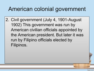 American colonial government
2. Civil government (July 4, 1901-August
   1902) This government was run by
   American civilian officials appointed by
   the American president. But later it was
   run by Filipino officials elected by
   Filipinos.
 