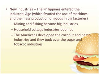 • New industries – The Philippines entered the
  Industrial Age (which favored the use of machines
  and the mass production of goods in big factories)
   – Mining and fishing became big industries
   – Household cottage industries boomed
   – The Americans developed the coconut and hemp
     industries and they took over the sugar and
     tobacco industries.
 