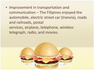• Improvement in transportation and
  communication – The Filipinos enjoyed the
  automobile, electric street car (tranvia), roads
  and railroads, postal
  services, airplane, telephone, wireless
  telegraph, radio, and movies.
 