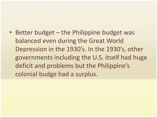 • Better budget – the Philippine budget was
  balanced even during the Great World
  Depression in the 1930’s. In the 1930’s, other
  governments including the U.S. itself had huge
  deficit and problems but the Philippine’s
  colonial budge had a surplus.
 