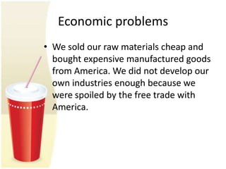 Economic problems
• We sold our raw materials cheap and
  bought expensive manufactured goods
  from America. We did not develop our
  own industries enough because we
  were spoiled by the free trade with
  America.
 