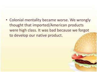 • Colonial mentality became worse. We wrongly
  thought that imported/American products
  were high class. It was bad because we forgot
  to develop our native product.
 