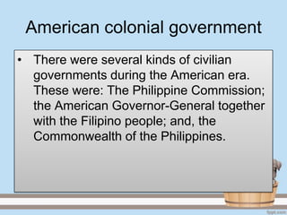 American colonial government
• There were several kinds of civilian
  governments during the American era.
  These were: The Philippine Commission;
  the American Governor-General together
  with the Filipino people; and, the
  Commonwealth of the Philippines.
 