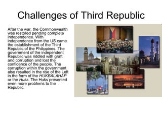 Challenges of Third Republic
After the war, the Commonwealth
was restored pending complete
independence. With
independence from the US came
the establishment of the Third
Republic of the Philippines. The
government of the independent
Republic was riddled with graft
and corruption and lost the
confidence of the people. The
corruption within the government
also resulted in the rise of the Left
in the form of the HUKBALAHAP
or the Huks. The Huks presented
even more problems to the
Republic.
 