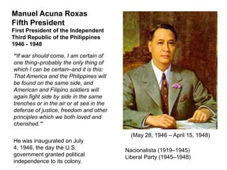 Manuel Acuna Roxas
Fifth President
First President of the Independent
Third Republic of the Philippines
1946 - 1948

“If war should come, I am certain of
one thing–probably the only thing of
which I can be certain–and it is this:
That America and the Philippines will
be found on the same side, and
American and Filipino soldiers will
again fight side by side in the same
trenches or in the air or at sea in the
defense of justice, freedom and other
principles which we both loved and
cherished.”

                                            (May 28, 1946 – April 15, 1948)
He was inaugurated on July
4, 1946, the day the U.S.                 Nacionalista (1919–1945)
government granted political              Liberal Party (1945–1948)
independence to its colony.
 