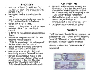 Biography                                 Achievements
•   was born in Capiz (now Roxas City)        •   greatest achievements, namely: the
                                                  ratification of the Bell Trade Act; the
•   studied law at UP and graduated with          inclusion of the Parity Amendment in
    honors in 1913.                               the Constitution; and the signing of the
•   he topped the Bar examinations in             1947 Military Bases Agreement
    1913,                                     •   Rehabilitation and reconstruction of
•   was employed as private secretary to          war-ravanged Philippines
    Chief Justice Cayetano Arellano           •   Improvement of the ruined economy
•   taught law in 1915-1916.                  •   Adopted the pro-American policy.
•   started in politics when appointed as a
    member of the Capiz municipal
    council.                                                     Problems
•   In 1919, he was elected as governor of    •Graft and corruption in the government, as
    Capiz.
•   elected as congressman in 1922 and        evidenced by the ―Surplus of War Property
    became House Speaker                      Scandal‖, ―Chinese Immigration Quota
•    1935, he was chosen as a delegate to     Scandal‖, ―School Supplies Scandal:
    the Constitutional Convention.
                                              •Failure to check the Communist HUK
•   Serve also as Secretary of Finance
    under Quezon’s Administration             movement.
•   elected as a senator in 1941 and
    eventually became Senate President
•   he was also a reserve Major in the
    Philippine Army, a liaison officer and
    aide-to-camp to General Douglas
    MacArthur, then later promoted to
    Colonel and then Brigadier General.
 